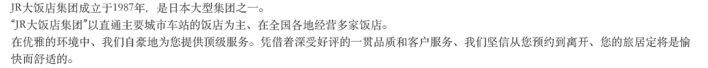 JR大饭店集团成立于1987年、是日本大型集团之一。“JR大饭店集团”以直通主要城市车站的饭店为主，在全国各地经营多家饭店。在优雅的环境中、我们自豪地为您提供顶级服务。凭借着深受好评的一贯品质和客户服务、我们坚信从您预约到离开、您的旅居定将是愉快而舒适的。