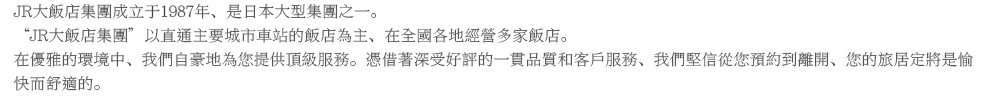 JR大飯店集團成立于1987年、是日本大型集團之一。“JR大飯店集團”以直通主要城市車站的飯店為主，在全國各地經營多家飯店。在優雅的環境中、我們自豪地為您提供頂級服務。憑借著深受好評的一貫品質和客戶服務、我們堅信從您預約到離開、您的旅居定將是愉快而舒適的。