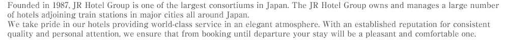 Founded in 1987, JR Hotel Group is one of the largest consortiums in Japan. The JR Hotel Group owns and manages a large number of hotels adjoining train stations in major cities all around Japan. We take pride in our hotels providing world-class service in an elegant atmosphere. With an established reputation for consistent quality and personal attention, we ensure that from booking until departure your stay will be a pleasant and comfortable one.