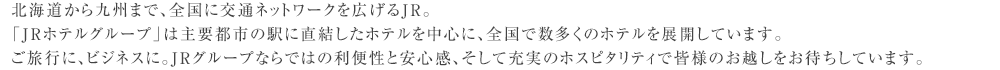 北海道から九州まで、全国に交通ネットワークを広げるJR。「JRホテルグループ」は主要都市の駅に直結したホテルを中心に、全国で数多くのホテルを展開しています。ご旅行に、ビジネスに。JRグループならではの利便性と安心感、そして充実のホスピタリティで皆様のお越しをお待ちしています。